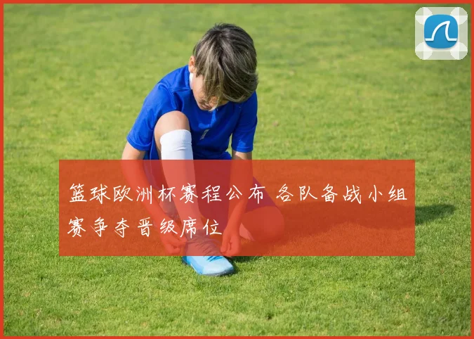 篮球欧洲杯赛程公布 各队备战小组赛争夺晋级席位