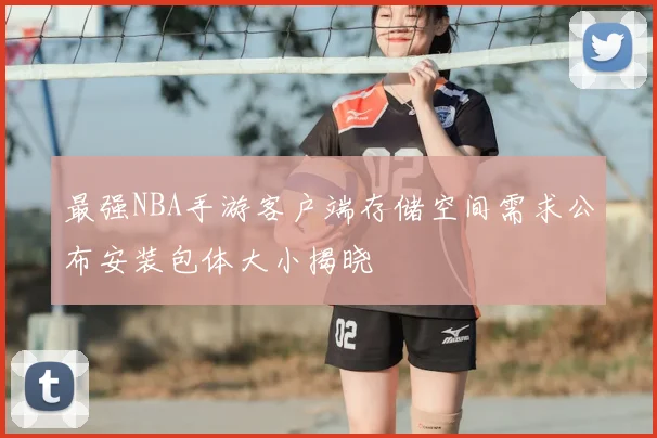 最强NBA手游客户端存储空间需求公布安装包体大小揭晓