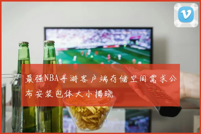 最强NBA手游客户端存储空间需求公布安装包体大小揭晓