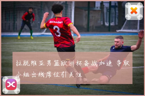 拉脱维亚男篮欧洲杯备战加速 争取小组出线席位引关注