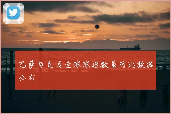 巴萨与皇马全球球迷数量对比数据公布