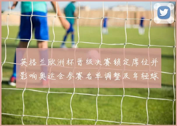 英格兰欧洲杯晋级决赛锁定席位并影响奥运会参赛名单调整及年轻球员提拔