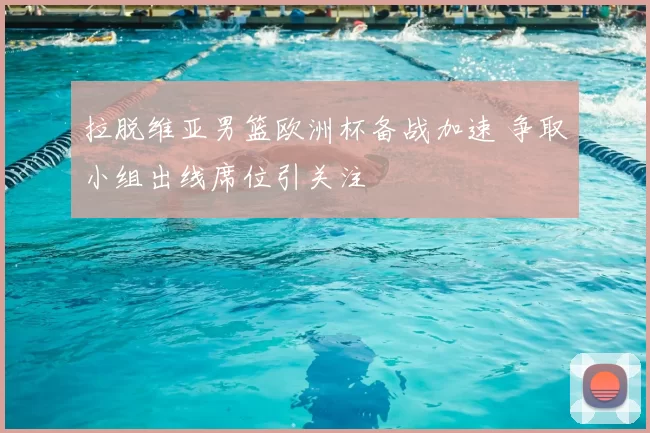 拉脱维亚男篮欧洲杯备战加速 争取小组出线席位引关注