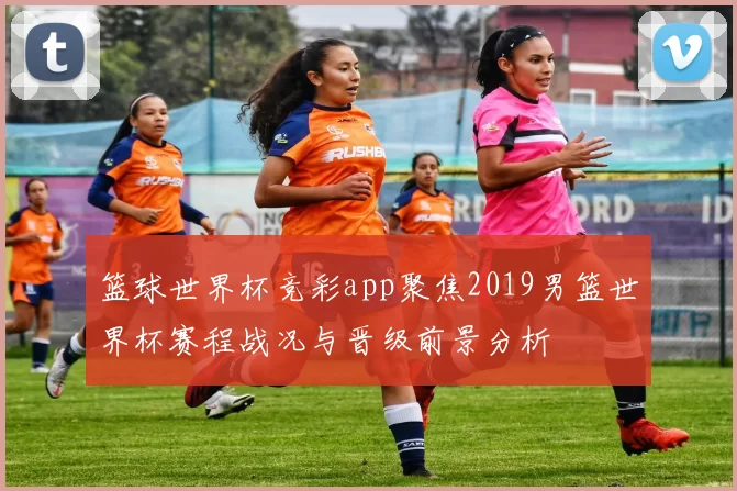 篮球世界杯竞彩app聚焦2019男篮世界杯赛程战况与晋级前景分析