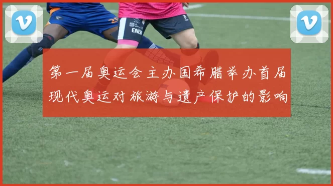 第一届奥运会主办国希腊举办首届现代奥运对旅游与遗产保护的影响