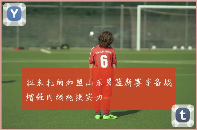 拉米扎纳加盟山东男篮新赛季备战增强内线轮换实力