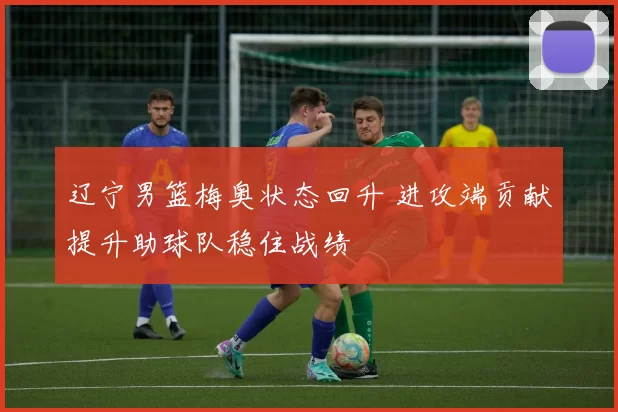辽宁男篮梅奥状态回升 进攻端贡献提升助球队稳住战绩